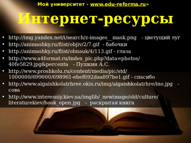 « Мой университет - www.edu-reforma.ru » Интернет-ресурсы http://img.yandex.net/i/search/z-images__mask.png - цветущий луг http://animashky.ru/flist/objiv/2/7.gif - бабочки http://animashky.ru/flist/obnauk/4/113.gif - глаза http://www.a4format.ru/index_pic.php?data=photos/40fe5829.jpg&percenta - Пушкин А.С. http://www.proshkolu.ru/content/media/pic/std/1000000/699000/698961-ebef692daa897be1.gif - спасибо http://www.algaishkolatrhree.okis.ru/img/algaishkolatrhre/ino.jpg - сова http://www.interesniy.kiev.ua/imglib/_newimage/old/culture/literaturekiev/book_open.jpg - раскрытая книга 
