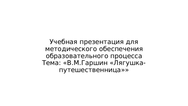 Учебная презентация для методического обеспечения образовательного процесса  Тема: «В.М.Гаршин «Лягушка-путешественница»» 