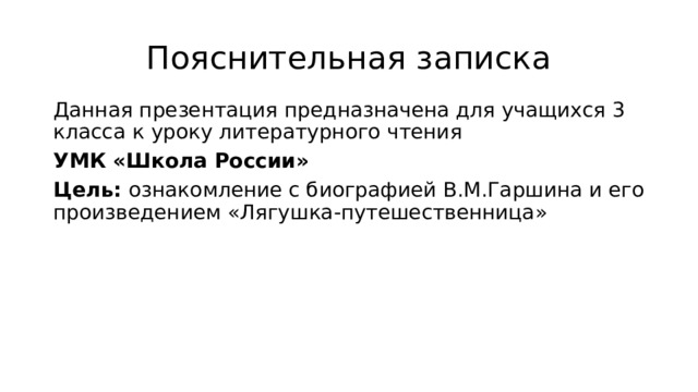 Пояснительная записка Данная презентация предназначена для учащихся 3 класса к уроку литературного чтения УМК «Школа России» Цель: ознакомление с биографией В.М.Гаршина и его произведением «Лягушка-путешественница» 