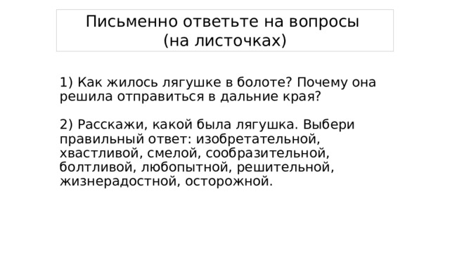 Письменно ответьте на вопросы (на листочках) 1) Как жилось лягушке в болоте? Почему она решила отправиться в дальние края?   2) Расскажи, какой была лягушка. Выбери правильный ответ: изобретательной, хвастливой, смелой, сообразительной, болтливой, любопытной, решительной, жизнерадостной, осторожной.    