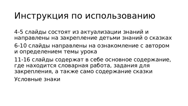 Инструкция по использованию 4-5 слайды состоят из актуализации знаний и направлены на закрепление детьми знаний о сказках 6-10 слайды направлены на ознакомление с автором и определением темы урока 11-16 слайды содержат в себе основное содержание, где находится словарная работа, задания для закрепления, а также само содержание сказки Условные знаки 