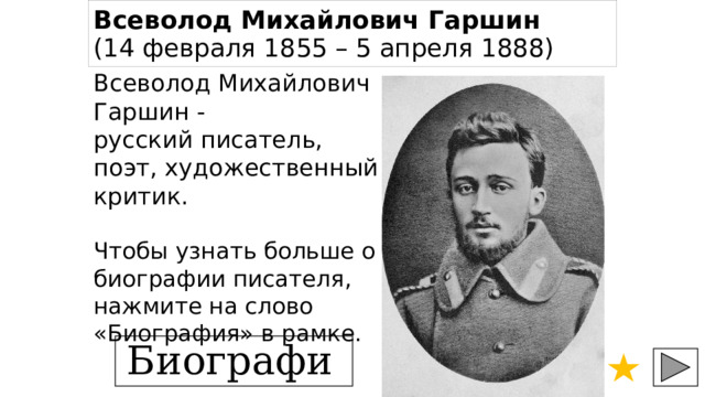 Всеволод Михайлович Гаршин    (14 февраля 1855 – 5 апреля 1888)   Всеволод Михайлович Гаршин - русский писатель, поэт, художественный критик.   Чтобы узнать больше о биографии писателя, нажмите на слово «Биография» в рамке. Биография 