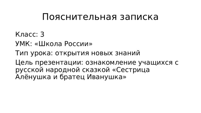 Пояснительная записка Класс: 3 УМК: «Школа России» Тип урока: открытия новых знаний Цель презентации: ознакомление учащихся с русской народной сказкой «Сестрица Алёнушка и братец Иванушка» 