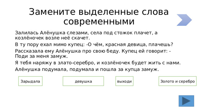 Замените выделенные слова современными Залилась Алёнушка слезами, села под стожок плачет, а козлёночек возле неё скачет. В ту пору ехал мимо купец: -О чём, красная девица, плачешь? Рассказала ему Алёнушка про свою беду. Купец ей говорит: -Поди за меня замуж. Я тебя наряжу в злато-серебро, и козлёночек будет жить с нами. Алёнушка подумала, подумала и пошла за купца замуж. девушка выходи Зарыдала Золото и серебро 