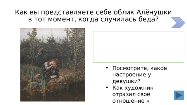 Как вы представляете себе облик Алёнушки в тот момент, когда случилась беда? Поможет нам увидеть Алёнушку в тот момент художник В.Васнецов Посмотрите, какое настроение у девушки? Как художник отразил своё отношение к Алёнушке? 