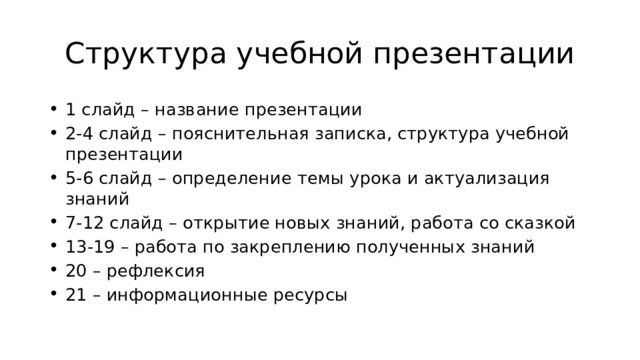 Структура учебной презентации 1 слайд – название презентации 2-4 слайд – пояснительная записка, структура учебной презентации 5-6 слайд – определение темы урока и актуализация знаний 7-12 слайд – открытие новых знаний, работа со сказкой 13-19 – работа по закреплению полученных знаний 20 – рефлексия 21 – информационные ресурсы 