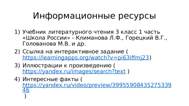 Информационные ресурсы Учебник литературного чтения 3 класс 1 часть «Школа России» - Климанова Л.Ф., Горецкий В.Г., Голованова М.В. и др. Ссылка на интерактивное задание ( https://learningapps.org/watch?v=pi63iffmj23 ) Иллюстрации к произведению ( https://yandex.ru/images/search?text ) Интересные факты ( https://yandex.ru/video/preview/3995590843527533946 ) 