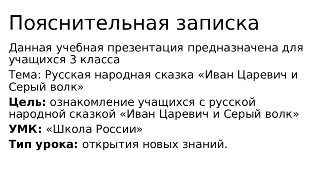 Пояснительная записка Данная учебная презентация предназначена для учащихся 3 класса Тема: Русская народная сказка «Иван Царевич и Серый волк» Цель: ознакомление учащихся с русской народной сказкой «Иван Царевич и Серый волк» УМК: «Школа России» Тип урока: открытия новых знаний. 