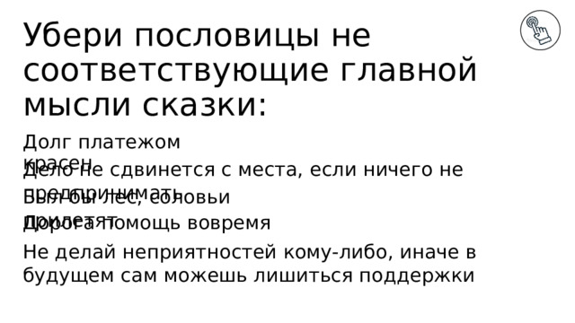 Убери пословицы не соответствующие главной мысли сказки: Долг платежом красен Дело не сдвинется с места, если ничего не предпринимать Был бы лес, соловьи прилетят Дорога помощь вовремя Не делай неприятностей кому-либо, иначе в будущем сам можешь лишиться поддержки 