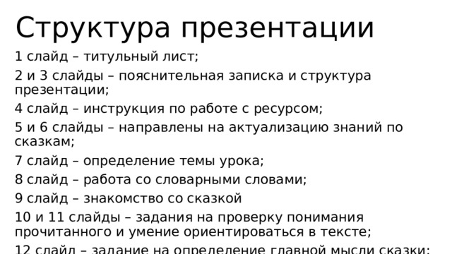 Структура презентации 1 слайд – титульный лист; 2 и 3 слайды – пояснительная записка и структура презентации; 4 слайд – инструкция по работе с ресурсом; 5 и 6 слайды – направлены на актуализацию знаний по сказкам; 7 слайд – определение темы урока; 8 слайд – работа со словарными словами; 9 слайд – знакомство со сказкой 10 и 11 слайды – задания на проверку понимания прочитанного и умение ориентироваться в тексте; 12 слайд – задание на определение главной мысли сказки; 13 слайд – список использованной литературы. 