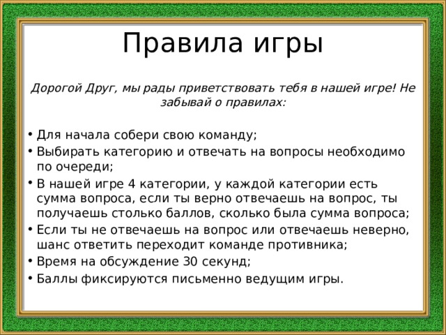 Правила игры Дорогой Друг, мы рады приветствовать тебя в нашей игре! Не забывай о правилах:  Для начала собери свою команду; Выбирать категорию и отвечать на вопросы необходимо по очереди; В нашей игре 4 категории, у каждой категории есть сумма вопроса, если ты верно отвечаешь на вопрос, ты получаешь столько баллов, сколько была сумма вопроса; Если ты не отвечаешь на вопрос или отвечаешь неверно, шанс ответить переходит команде противника; Время на обсуждение 30 секунд; Баллы фиксируются письменно ведущим игры. 