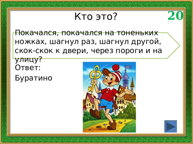 20 Кто это? Покачался, покачался на тоненьких ножках, шагнул раз, шагнул другой, скок-скок к двери, через пороги и на улицу? Ответ: Буратино 