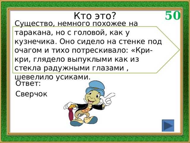 50 Кто это? Существо, немного похожее на таракана, но с головой, как у кузнечика. Оно сидело на стенке под очагом и тихо потрескивало: «Кри-кри, глядело выпуклыми как из стекла радужными глазами , шевелило усиками. Ответ: Сверчок 
