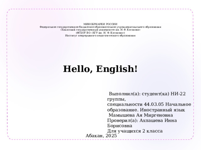    МИНОБРНАУКИ РОССИИ  Федеральное государственное бюджетное образовательное учреждение высшего образования  «Хакасский государственный университет им. Н.Ф. Катанова»  (ФГБОУ ВО «ХГУ им. Н. Ф. Катанова»)  Институт непрерывного педагогического образования   Hello, English!   Выполнил(а): студент(ка) НИ-22 группы, специальности 44.03.05 Начальное образование. Иностранный язык  Мамышева Ая Миргеновна Проверил(а): Ахпашева Инна Борисовна Для учащихся 2 класса Абакан , 2025 