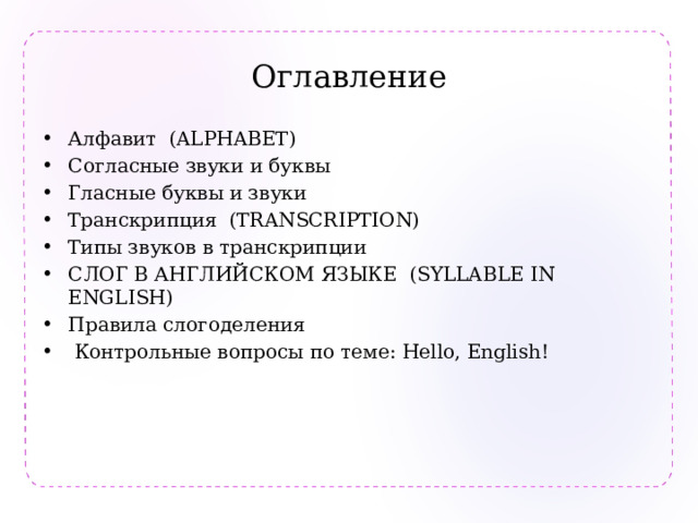 Оглавление Алфавит (ALPHABET) Согласные звуки и буквы Гласные буквы и звуки Транскрипция (TRANSCRIPTION) Типы звуков в транскрипции СЛОГ В АНГЛИЙСКОМ ЯЗЫКЕ (SYLLABLE IN ENGLISH) Правила слогоделения  Контрольные вопросы по теме: Hello, English! 