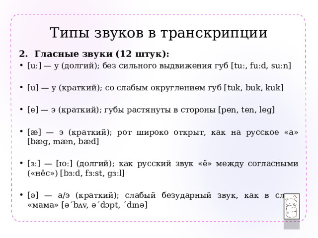 Типы звуков в транскрипции  Гласные звуки (12 штук): [u:] — y (долгий); без сильного выдвижения губ [tu:, fu:d, su:n] [u] — y (краткий); со слабым округлением губ [tuk, buk, kuk] [e] — э (краткий); губы растянуты в стороны [pen, ten, leg] [æ] — э (краткий); рот широко открыт, как на русское «а» [bæg, mæn, bæd] [ɜ:] — [ɪo:] (долгий); как русский звук «ё» между согласными («нёс») [bɜ:d, fɜ:st, gɜ:l] [ə] — а/э (краткий); слабый безударный звук, как в слове «мама» [ə´bʌv, ə´dɔpt, ´dɪnə] 
