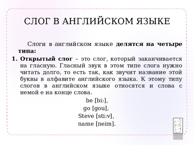 СЛОГ В АНГЛИЙСКОМ ЯЗЫКЕ  Слоги в английском языке делятся  на четыре типа: Открытый слог – это слог, который заканчивается на гласную. Гласный звук в этом типе слога нужно читать долго, то есть так, как звучит название этой буквы в алфавите английского языка. К этому типу слогов в английском языке относятся и слова с немой e на конце слова. be [bi:], go [gou], Steve [sti:v], name [neim]. 