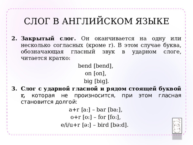 СЛОГ В АНГЛИЙСКОМ ЯЗЫКЕ Закрытый слог. Он оканчивается на одну или несколько согласных (кроме r). В этом случае буква, обозначающая гласный звук в ударном слоге, читается кратко: bend [bend], on [on], big [big]. Слог c ударной гласной и рядом стоящей буквой r, которая не произносится, при этом гласная становится долгой: a+r [a:] – bar [ba:], o+r [o:] – for [fo:], e/i/u+r [ə:] – bird [bə:d]. 