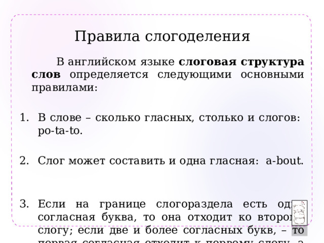 Правила слогоделения  В английском языке слоговая структура слов определяется следующими основными правилами: В слове – сколько гласных, столько и слогов: po-ta-to. Слог может составить и одна гласная: a-bout. Если на границе слогораздела есть одна согласная буква, то она отходит ко второму слогу; если две и более согласных букв, – то первая согласная отходит к первому слогу, а остальные – ко второму: i-ma-gine, ab-sent. 