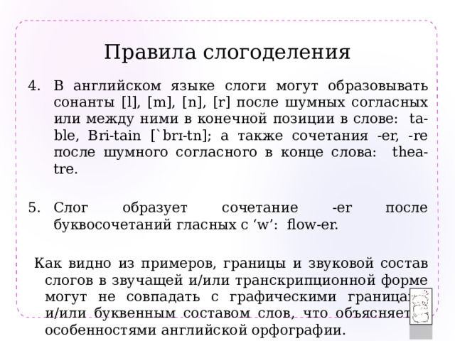 Правила слогоделения В английском языке слоги могут образовывать сонанты [l], [m], [n], [r] после шумных согласных или между ними в конечной позиции в слове: ta-ble, Bri-tain [ˋbrɪ-tn]; а также сочетания -er, -re после шумного согласного в конце слова: thea-tre. Слог образует сочетание -er после буквосочетаний гласных с ‘w’: flow-er.  Как видно из примеров, границы и звуковой состав слогов в звучащей и/или транскрипционной форме могут не совпадать с графическими границами и/или буквенным составом слов, что объясняется особенностями английской орфографии. 