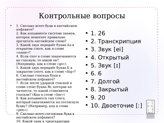 Контрольные вопросы 1. Сколько всего букв в английском алфавите?  2. Как называется система знаков, которая помогает правильно прочитать английское слово?  3. Какой звук передаёт буква Aa в открытом слоге, как в слове «name»?  4. Если слог в слове заканчивается на гласную, то какой он? (Например, как в слове «go»)  5. Какой звук передаёт буква Ii в закрытом слоге, как в слове «big»?  6. Сколько гласных букв в английском алфавите?  7. Если после ударной гласной в слове стоит буква Rr, которая не читается, то какой становится гласная? (Как в слове «bar»)  8. Как называется тип слога, который оканчивается на согласную букву? (Например, как в слове «pen»)  9. Сколько всего согласных букв в английском алфавите?  10. Какой знак в транскрипции показывает, что гласный звук нужно тянуть? 1. 26 2. Транскрипция 3. Звук [ei] 4. Открытый 5. Звук [ɪ] 6. 6 7. Долгой 8. Закрытый 9. 20 10. Двоеточие [:] 