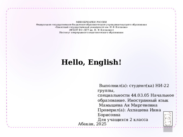    МИНОБРНАУКИ РОССИИ  Федеральное государственное бюджетное образовательное учреждение высшего образования  «Хакасский государственный университет им. Н.Ф. Катанова»  (ФГБОУ ВО «ХГУ им. Н. Ф. Катанова»)  Институт непрерывного педагогического образования   Hello, English!   Выполнил(а): студент(ка) НИ-22 группы, специальности 44.03.05 Начальное образование. Иностранный язык  Мамышева Ая Миргеновна Проверил(а): Ахпашева Инна Борисовна Для учащихся 2 класса Абакан , 2025 