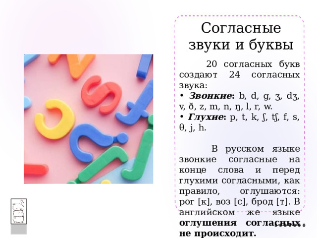 Согласные  звуки и буквы  20 согласных букв создают 24 согласных звука:  Звонкие : b, d, g, ʒ, dʒ, v, ð, z, m, n, ŋ, l, r, w.  Глухие : p, t, k, ʃ, tʃ, f, s, θ, j, h.  В русском языке звонкие согласные на конце слова и перед глухими согласными, как правило, оглушаются: рог [к], воз [с], брод [т]. В английском же языке оглушения согласных не происходит.  