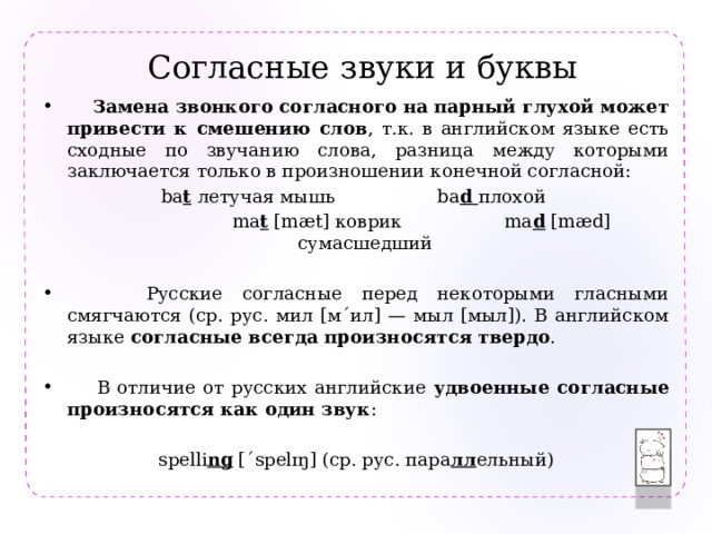 Согласные  звуки и буквы  Замена звонкого согласного на парный глухой может привести к смешению слов , т.к. в английском языке есть сходные по звучанию слова, разница между которыми заключается только в произношении конечной согласной: ba t  летучая мышь ba d  плохой  ma t [mæt] коврик ma d [mæd] сумасшедший  Русские согласные перед некоторыми гласными смягчаются (ср. рус. мил [м´ил] — мыл [мыл]). В английском языке согласные всегда произносятся  твердо .  В отличие от русских английские удвоенные согласные  произносятся как один звук : spelli ng [´spelɪŋ] (ср. рус. пара лл ельный) 