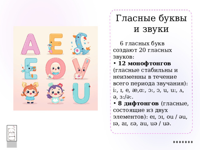 Гласные буквы и звуки  6 гласных букв создают 20 гласных звуков:  12 монофтонгов (гласные стабильны и неизменны в течение всего периода звучания): i:, ɪ, e, æ,ɑː, ɔ:, ɔ, u, u:, ʌ, ə, ɜ:/ə:.  8 дифтонгов (гласные, состоящие из двух элементов): eɪ, ɔɪ, ou / əu, ɪə, aɪ, εə, au, uə / uə. 