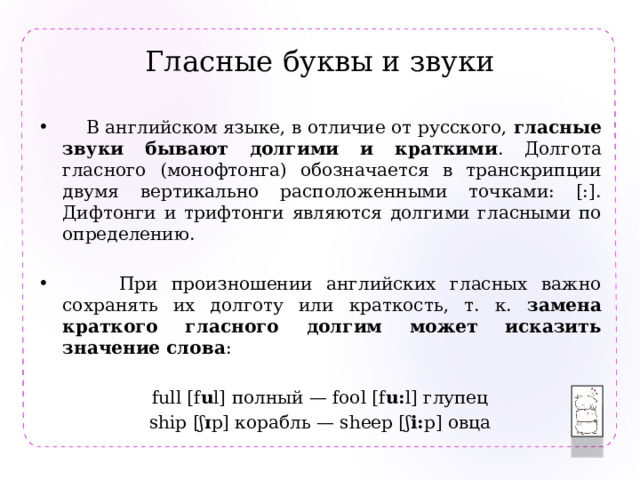Гласные буквы и звуки  В английском языке, в отличие от русского, гласные звуки бывают долгими и краткими . Долгота гласного (монофтонга) обозначается в транскрипции двумя вертикально расположенными точками: [:]. Дифтонги и трифтонги являются долгими гласными по определению.  При произношении английских гласных важно сохранять их долготу или краткость, т. к. замена краткого гласного долгим может исказить значение слова : full [f u l] полный — fool [f u: l] глупец ship [ʃ ɪ p] корабль — sheep [ʃ i: p] овца 