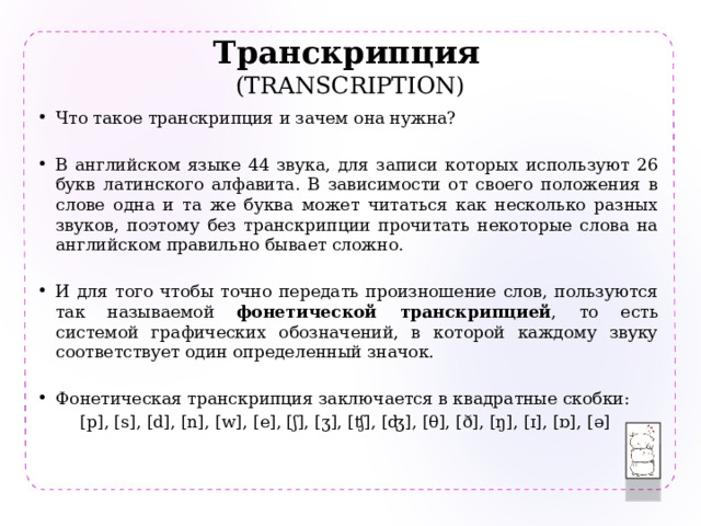 Транскрипция   (TRANSCRIPTION) Что такое транскрипция и зачем она нужна? В английском языке 44 звука, для записи которых используют 26 букв латинского алфавита. В зависимости от своего положения в слове одна и та же буква может читаться как несколько разных звуков, поэтому без транскрипции прочитать некоторые слова на английском правильно бывает сложно. И для того чтобы точно передать произношение слов, пользуются так называемой фонетической транскрипцией , то есть системой графических обозначений, в которой каждому звуку соответствует один определенный значок. Фонетическая транскрипция заключается в квадратные скобки: [p], [s], [d], [n], [w], [e], [ʃ], [ʒ], [ʧ], [ʤ], [θ], [ð], [ŋ], [ɪ], [ɒ], [ə] 