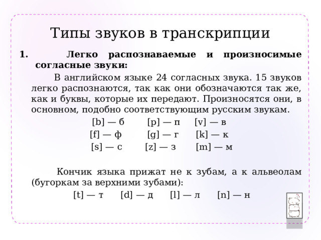 Типы звуков в транскрипции  Легко распознаваемые и произносимые согласные звуки:  В английском языке 24 согласных звука. 15 звуков легко распознаются, так как они обозначаются так же, как и буквы, которые их передают. Произносятся они, в основном, подобно соответствующим русским звукам. [b] — б [p] — п [v] — в [f] — ф [g] — г [k] — к  [s] — с [z] — з [m] — м  Кончик языка прижат не к зубам, а к альвеолам (бугоркам за верхними зубами):  [t] — т [d] — д [l] — л [n] — н 