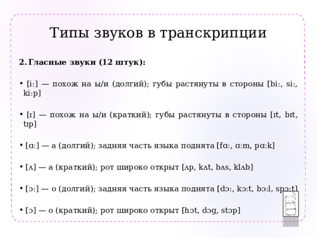 Типы звуков в транскрипции  Гласные звуки (12 штук):  [i:] — похож на ы/и (долгий); губы растянуты в стороны [bi:, si:, ki:p]  [ɪ] — похож на ы/и (краткий); губы растянуты в стороны [ɪt, bɪt, tɪp]  [ɑː] — а (долгий); задняя часть языка поднята [fɑː, ɑːm, pɑːk]  [ʌ] — а (краткий); рот широко открыт [ʌp, kʌt, bʌs, klʌb]  [ɔ:] — о (долгий); задняя часть языка поднята [dɔ:, kɔ:t, bɔ:l, spɔ:t]  [ɔ] — о (краткий); рот широко открыт [hɔt, dɔg, stɔp]  