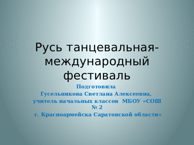 Русь танцевальная-международный фестиваль Подготовила Гусельникова Светлана Алексеевна, учитель начальных классов МБОУ «СОШ № 2  г. Красноармейска Саратовской области» 