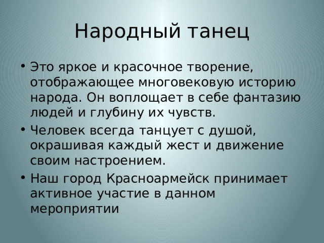 Народный танец Это яркое и красочное творение, отображающее многовековую историю народа. Он воплощает в себе фантазию людей и глубину их чувств. Человек всегда танцует с душой, окрашивая каждый жест и движение своим настроением. Наш город Красноармейск принимает активное участие в данном мероприятии 