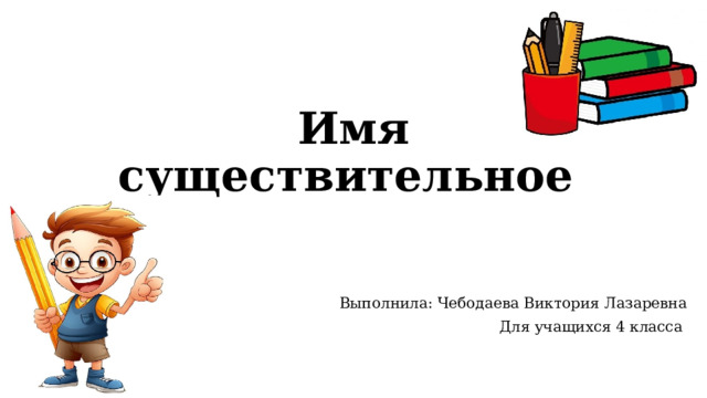 Имя существительное Выполнила: Чебодаева Виктория Лазаревна Для учащихся 4 класса 
