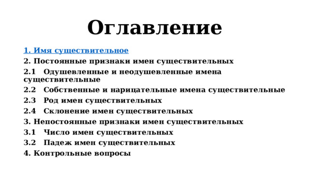 Оглавление 1. Имя существительное 2. Постоянные признаки имен существительных 2.1  Одушевленные и неодушевленные имена существительные 2.2  Собственные и нарицательные имена существительные 2.3  Род имен существительных  2.4  Склонение имен существительных  3.  Непостоянные признаки имен существительных  3.1  Число имен существительных  3.2  Падеж имен существительных  4. Контрольные вопросы   
