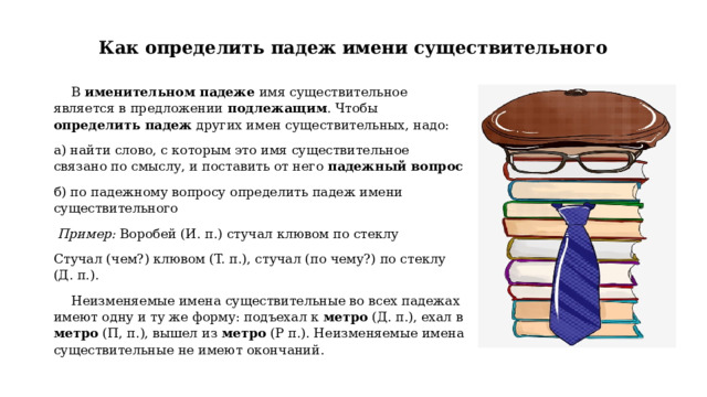 Как определить падеж имени существительного В именительном падеже имя существительное является в предложении подлежащим . Чтобы определить падеж других имен существительных, надо: а) найти слово, с которым это имя существительное связано по смыслу, и поставить от него падежный вопрос  б) по падежному вопросу определить падеж имени существительного  Пример: Воробей (И. п.) стучал клювом по стеклу Стучал (чем?) клювом (T. п.), стучал (по чему?) по стеклу (Д. п.). Неизменяемые имена существительные во всех падежах имеют одну и ту же форму: подъехал к метро (Д. п.), ехал в метро (П, п.), вышел из метро (Р п.). Неизменяемые имена существительные не имеют окончаний. 
