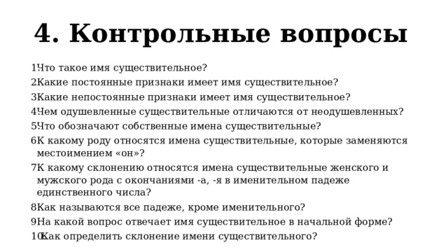 4. Контрольные вопросы  Что такое имя существительное? Какие постоянные признаки имеет имя существительное? Какие непостоянные признаки имеет имя существительное? Чем одушевленные существительные отличаются от неодушевленных? Что обозначают собственные имена существительные? К какому роду относятся имена существительные, которые заменяются местоимением «он»? К какому склонению относятся имена существительные женского и мужского рода с окончаниями -а, -я в именительном падеже единственного числа? Как называются все падеже, кроме именительного? На какой вопрос отвечает имя существительное в начальной форме?  Как определить склонение имени существительного? 