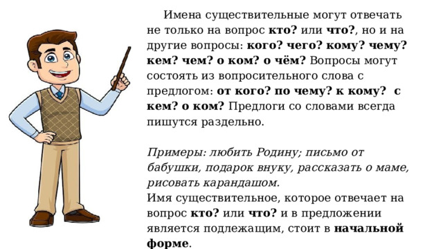 Имена существительные могут отвечать не только на вопрос кто? или что? , но и на другие вопросы: кого? чего? кому? чему? кем? чем? о ком? о чём? Вопросы могут состоять из вопросительного слова с предлогом: от кого? по чему? к кому? с кем? о ком? Предлоги со словами всегда пишутся раздельно.   Примеры: любить Родину; письмо от бабушки, подарок внуку, рассказать о маме, рисовать карандашом.  Имя существительное, которое отвечает на вопрос кто? или что? и в предложении является подлежащим, стоит в начальной форме .   
