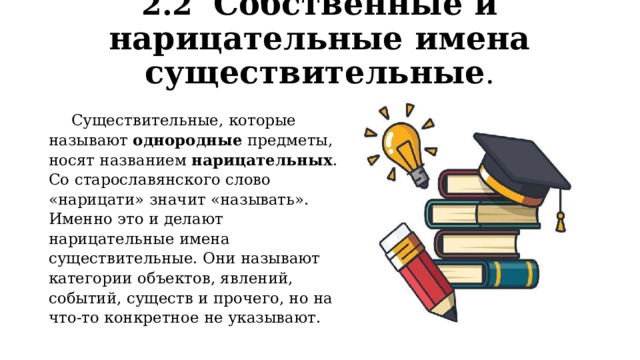 2.2  Собственные и нарицательные имена существительные . Существительные, которые называют однородные предметы, носят названием  нарицательных . Со старославянского слово «нарицати» значит «называть». Именно это и делают нарицательные имена существительные. Они называют категории объектов, явлений, событий, существ и прочего, но на что-то конкретное не указывают. 
