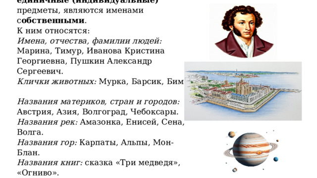 Существительные, называющие единичные (индивидуальные) предметы, являются именами с обственными .  К ним относятся:  Имена, отчества, фамилии людей: Марина, Тимур, Иванова Кристина Георгиевна, Пушкин Александр Сергеевич.  Клички животных: Мурка, Барсик, Бим.  Названия материков, стран и городов: Австрия, Азия, Волгоград, Чебоксары.  Названия рек: Амазонка, Енисей, Сена, Волга.  Названия гор: Карпаты, Альпы, Мон-Блан.  Названия книг: сказка «Три медведя», «Огниво».  Астрономические названия: Млечный путь, Венер а. 