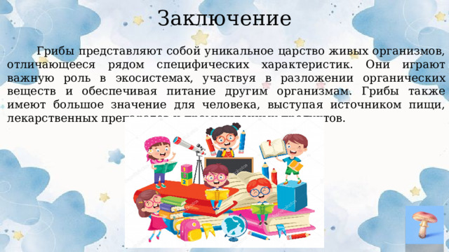 Заключение  Грибы представляют собой уникальное царство живых организмов, отличающееся рядом специфических характеристик. Они играют важную роль в экосистемах, участвуя в разложении органических веществ и обеспечивая питание другим организмам. Грибы также имеют большое значение для человека, выступая источником пищи, лекарственных препаратов и промышленных продуктов.  