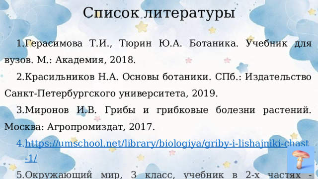 Список литературы Герасимова Т.И., Тюрин Ю.А. Ботаника. Учебник для вузов. М.: Академия, 2018. Красильников Н.А. Основы ботаники. СПб.: Издательство Санкт-Петербургского университета, 2019. Миронов И.В. Грибы и грибковые болезни растений. Москва: Агропромиздат, 2017. https://umschool.net/library/biologiya/griby-i-lishajniki-chast-1/ Окружающий мир, 3 класс, учебник в 2-х частях - Плешаков А.А.  