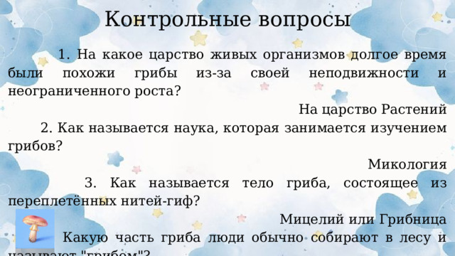 Контрольные вопросы  1. На какое царство живых организмов долгое время были похожи грибы из-за своей неподвижности и неограниченного роста? На царство Растений  2. Как называется наука, которая занимается изучением грибов? Микология  3. Как называется тело гриба, состоящее из переплетённых нитей-гиф? Мицелий или Грибница  4. Какую часть гриба люди обычно собирают в лесу и называют 