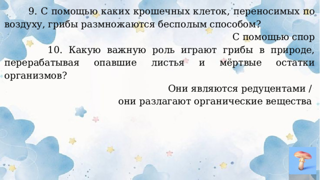  9. С помощью каких крошечных клеток, переносимых по воздуху, грибы размножаются бесполым способом? С помощью спор  10. Какую важную роль играют грибы в природе, перерабатывая опавшие листья и мёртвые остатки организмов? Они являются редуцентами / они разлагают органические вещества  