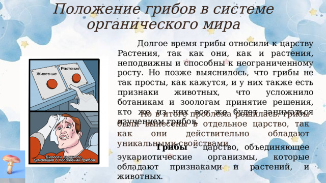 Положение грибов в системе органического мира  Долгое время грибы относили к царству Растения, так как они, как и растения, неподвижны и способны к неограниченному росту. Но позже выяснилось, что грибы не так просты, как кажутся, и у них также есть признаки животных, что усложнило ботаникам и зоологам принятие решения, кто же из них все же будет заниматься изучением грибов.  Но в итоге проблема решилась: грибы были вынесены в отдельное царство, так как они действительно обладают уникальными свойствами.  Грибы – царство, объединяющее эукариотические организмы, которые обладают признаками и растений, и животных.  