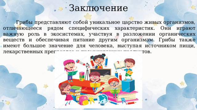 Заключение  Грибы представляют собой уникальное царство живых организмов, отличающееся рядом специфических характеристик. Они играют важную роль в экосистемах, участвуя в разложении органических веществ и обеспечивая питание другим организмам. Грибы также имеют большое значение для человека, выступая источником пищи, лекарственных препаратов и промышленных продуктов.  