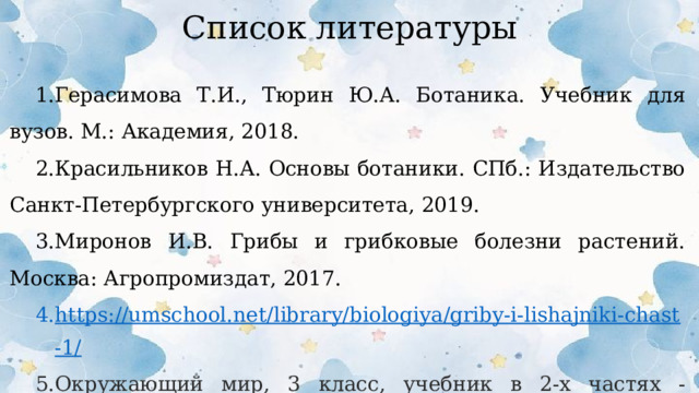 Список литературы Герасимова Т.И., Тюрин Ю.А. Ботаника. Учебник для вузов. М.: Академия, 2018. Красильников Н.А. Основы ботаники. СПб.: Издательство Санкт-Петербургского университета, 2019. Миронов И.В. Грибы и грибковые болезни растений. Москва: Агропромиздат, 2017. https://umschool.net/library/biologiya/griby-i-lishajniki-chast-1/ Окружающий мир, 3 класс, учебник в 2-х частях - Плешаков А.А.  