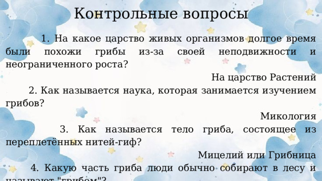 Контрольные вопросы  1. На какое царство живых организмов долгое время были похожи грибы из-за своей неподвижности и неограниченного роста? На царство Растений  2. Как называется наука, которая занимается изучением грибов? Микология  3. Как называется тело гриба, состоящее из переплетённых нитей-гиф? Мицелий или Грибница  4. Какую часть гриба люди обычно собирают в лесу и называют 